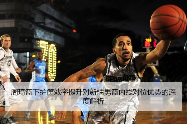 周琦篮下护筐效率提升对新疆男篮内线对位优势的深度解析
