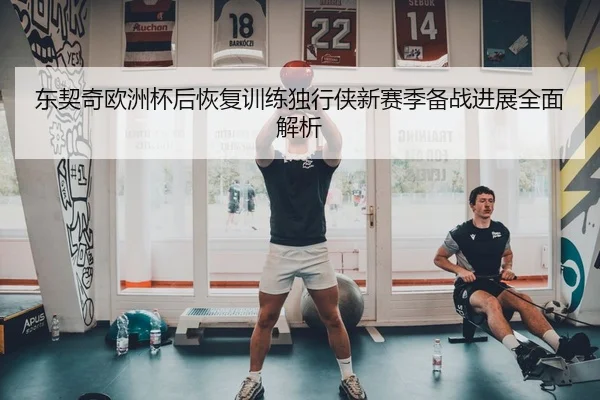 东契奇欧洲杯后恢复训练独行侠新赛季备战进展全面解析