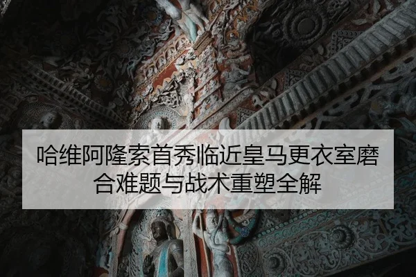 哈维阿隆索首秀临近皇马更衣室磨合难题与战术重塑全解