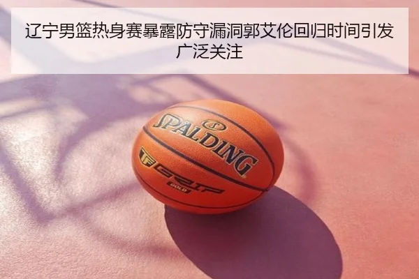 辽宁男篮热身赛暴露防守漏洞郭艾伦回归时间引发广泛关注