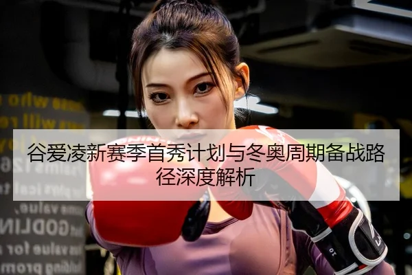 谷爱凌新赛季首秀计划与冬奥周期备战路径深度解析